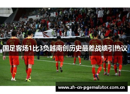 国足客场1比3负越南创历史最差战绩引热议 国足客场1比3负越南创历史最差战绩引热议