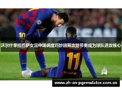 沃尔什掌控巴萨女足中场调度巧妙运筹攻防节奏成为球队进攻核心 沃尔什掌控巴萨女足中场调度巧妙运筹攻防节奏成为球队进攻核心