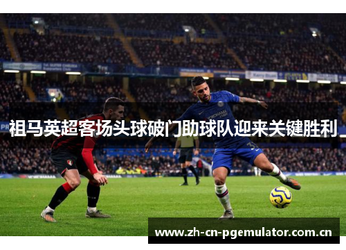 祖马英超客场头球破门助球队迎来关键胜利 祖马英超客场头球破门助球队迎来关键胜利